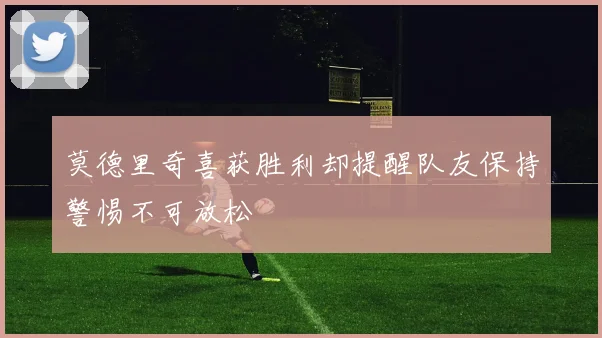 莫德里奇喜获胜利却提醒队友保持警惕不可放松