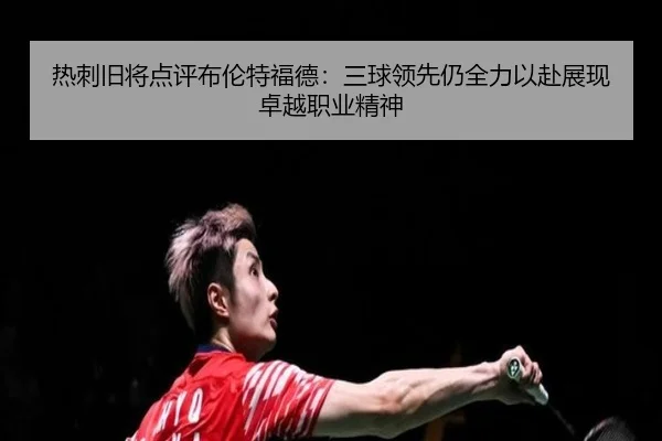 热刺旧将点评布伦特福德：三球领先仍全力以赴展现卓越职业精神（yaxin868.comapp）