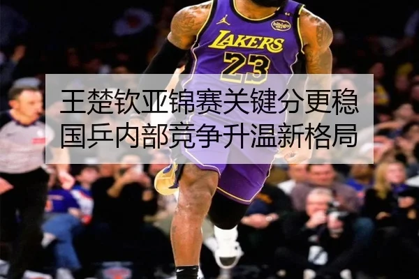 王楚钦亚锦赛关键分更稳 国乒内部竞争升温新格局（yaxin868.comapp）